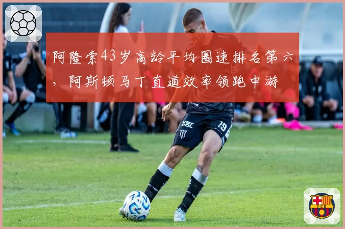 阿隆索43岁高龄平均圈速排名第六，阿斯顿马丁直道效率领跑中游