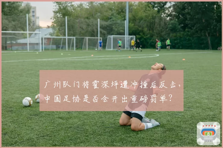广州队门将霍深坪遭冲撞后反击，中国足协是否会开出重磅罚单？
