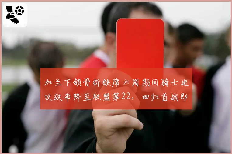 加兰下颌骨折缺席六周期间骑士进攻效率降至联盟第22，回归首战即砍28分__br_