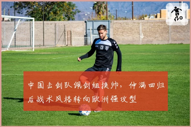 中国击剑队佩剑组换帅,仲满回归后战术风格转向欧洲强攻型
