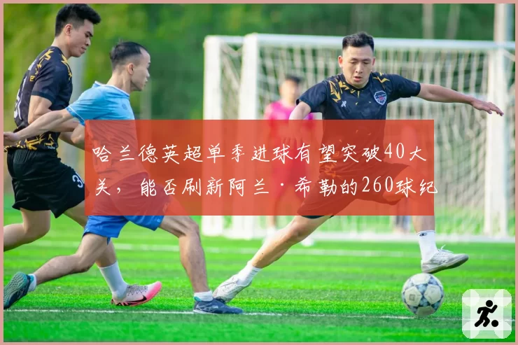 哈兰德英超单季进球有望突破40大关，能否刷新阿兰·希勒的260球纪录