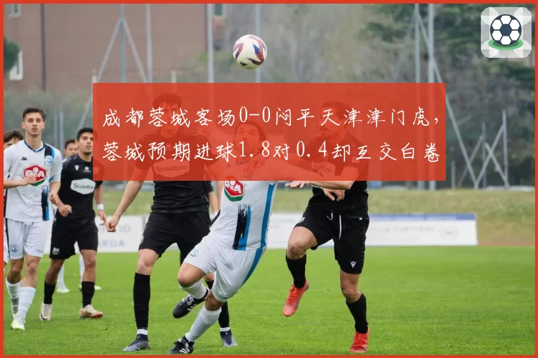 成都蓉城客场0-0闷平天津津门虎，蓉城预期进球1.8对0.4却互交白卷，两队门将神扑数4比1成比赛分水岭__br_