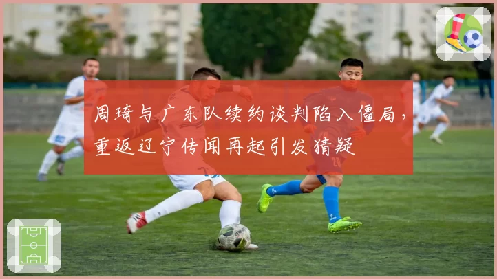 周琦与广东队续约谈判陷入僵局,重返辽宁传闻再起引发猜疑