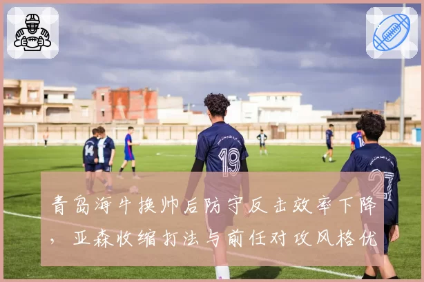 青岛海牛换帅后防守反击效率下降,亚森收缩打法与前任对攻风格优劣分析