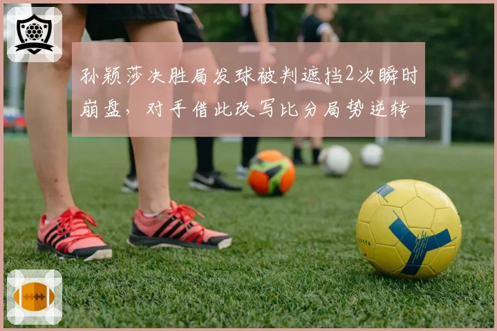孙颖莎决胜局发球被判遮挡2次瞬时崩盘,对手借此改写比分局势逆转晋级