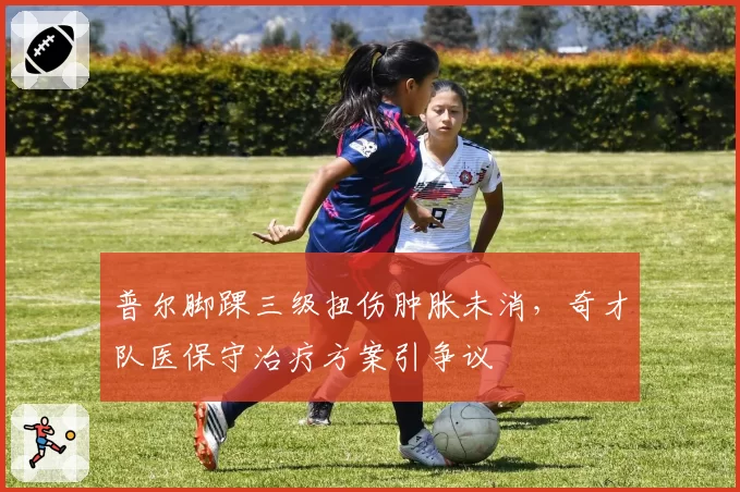 普尔脚踝三级扭伤肿胀未消，奇才队医保守治疗方案引争议