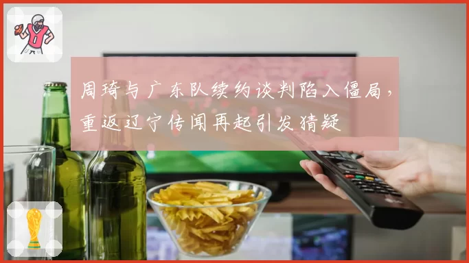 周琦与广东队续约谈判陷入僵局，重返辽宁传闻再起引发猜疑