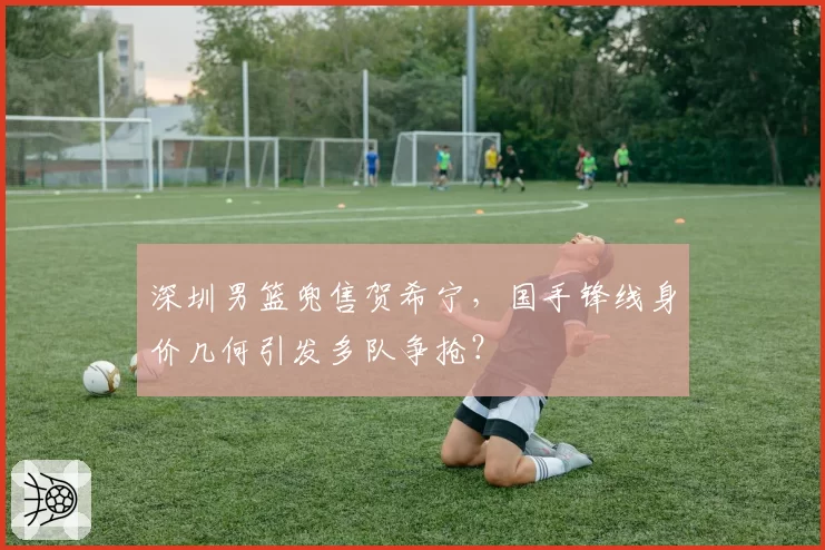 深圳男篮兜售贺希宁，国手锋线身价几何引发多队争抢？