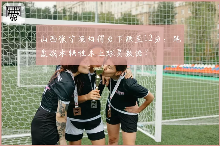 山西张宁场均得分下跌至12分，跑轰战术牺牲本土球员数据？