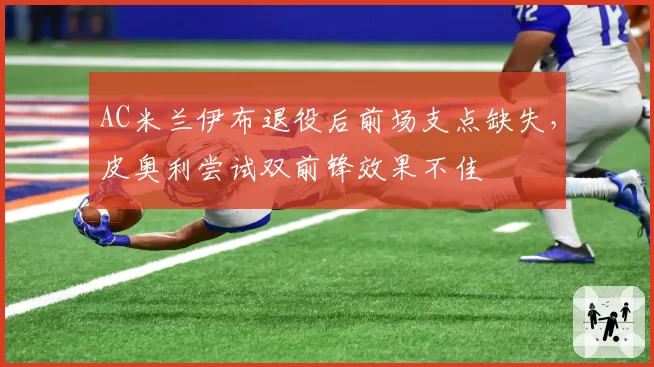 AC米兰伊布退役后前场支点缺失，皮奥利尝试双前锋效果不佳