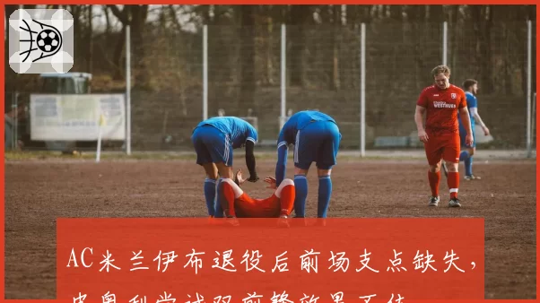 AC米兰伊布退役后前场支点缺失,皮奥利尝试双前锋效果不佳