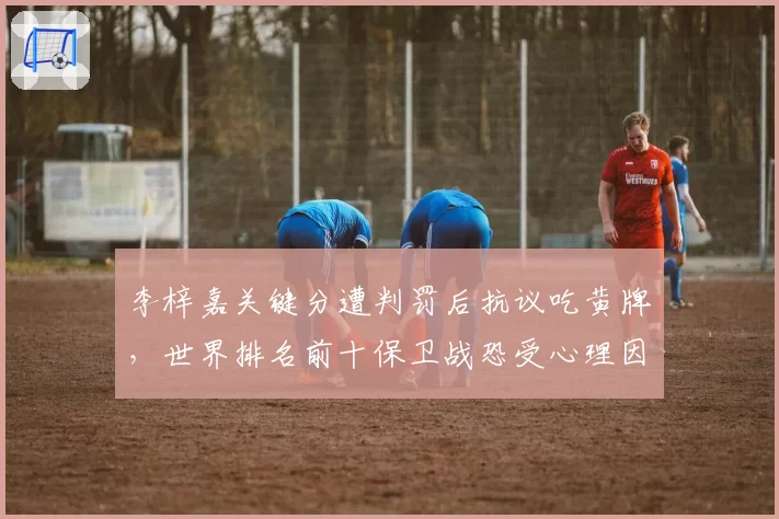 李梓嘉关键分遭判罚后抗议吃黄牌，世界排名前十保卫战恐受心理因素拖累
