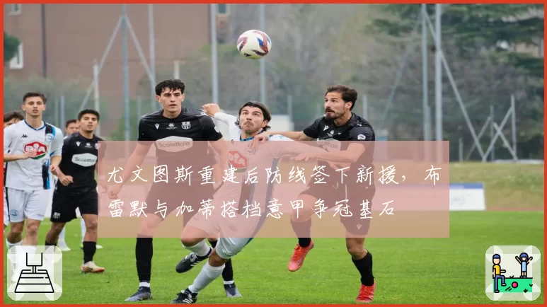 尤文图斯重建后防线签下新援,布雷默与加蒂搭档意甲争冠基石