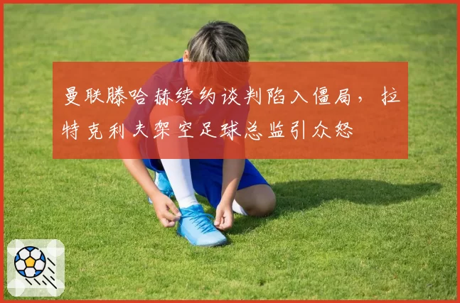 曼联滕哈赫续约谈判陷入僵局，拉特克利夫架空足球总监引众怒