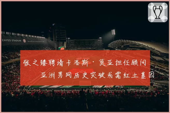 张之臻聘请卡洛斯·莫亚担任顾问，亚洲男网历史突破或需红土基因注入