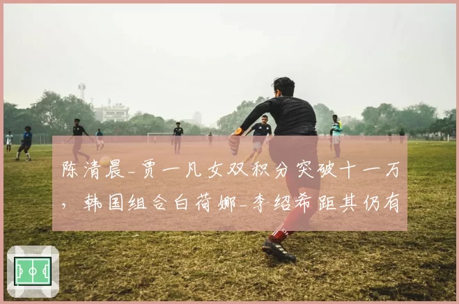 陈清晨_贾一凡女双积分突破十一万，韩国组合白荷娜_李绍希距其仍有3000分差距