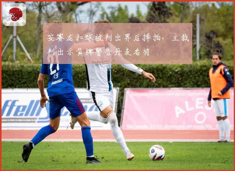 安赛龙扣球被判出界后摔拍，主裁判出示黄牌警告丹麦名将