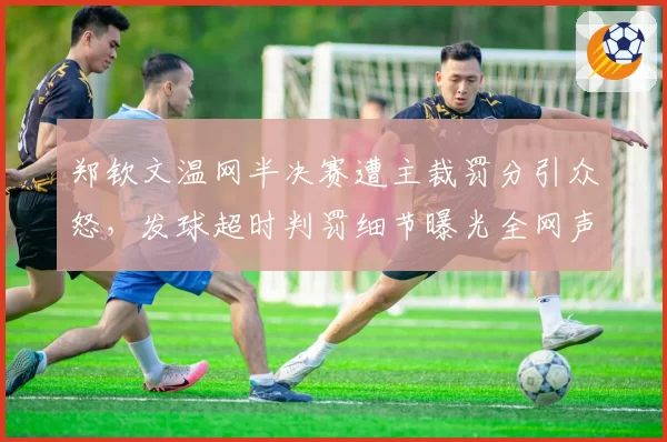 郑钦文温网半决赛遭主裁罚分引众怒,发球超时判罚细节曝光全网声讨