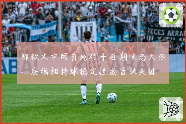 郑钦文中网首轮对手近期状态火热,底线相持球稳定性成晋级关键