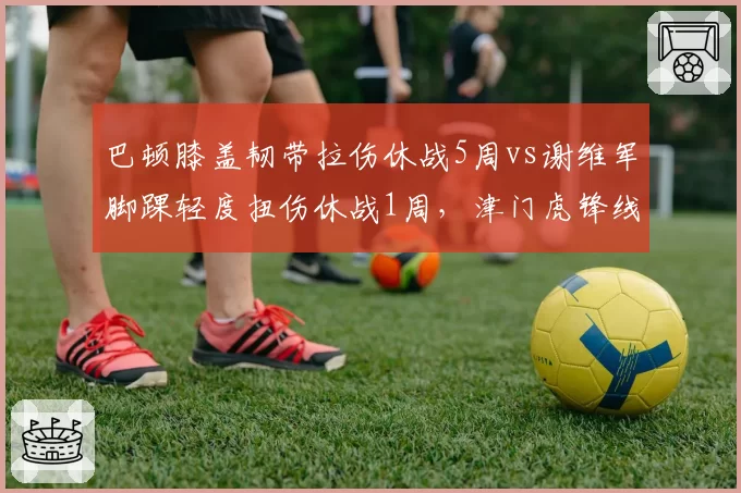 巴顿膝盖韧带拉伤休战5周vs谢维军脚踝轻度扭伤休战1周,津门虎锋线伤病等级决定战斗力