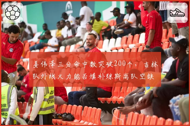 姜伟泽三分命中数突破200个，吉林队外线火力能否填补琼斯离队空缺？