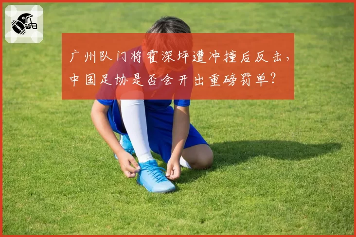 广州队门将霍深坪遭冲撞后反击，中国足协是否会开出重磅罚单？