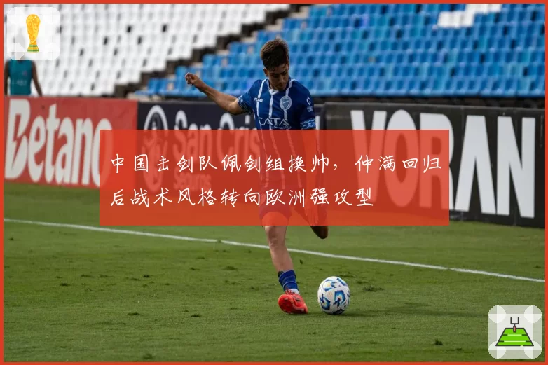 中国击剑队佩剑组换帅,仲满回归后战术风格转向欧洲强攻型