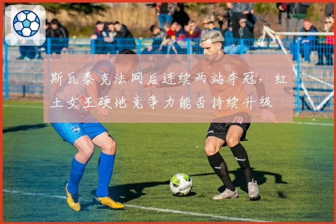 斯瓦泰克法网后连续两站夺冠，红土女王硬地竞争力能否持续升级