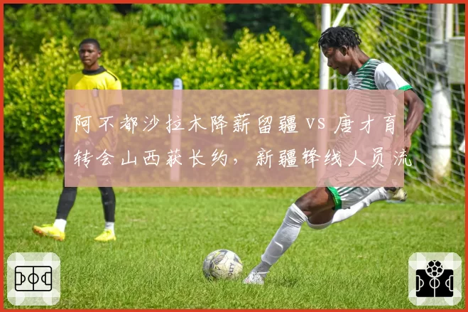 阿不都沙拉木降薪留疆 vs 唐才育转会山西获长约，新疆锋线人员流动方向相反