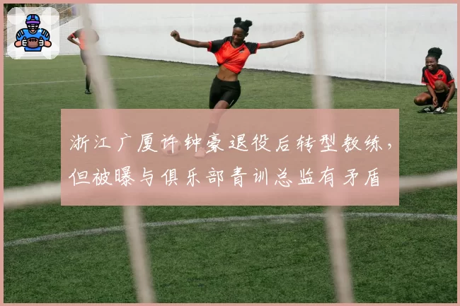 浙江广厦许钟豪退役后转型教练，但被曝与俱乐部青训总监有矛盾