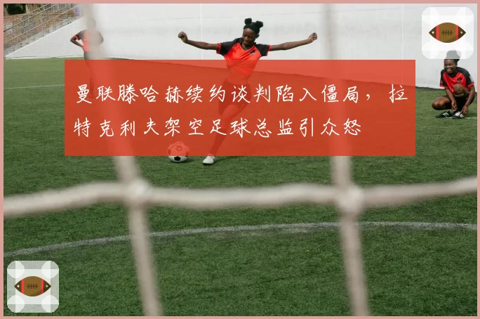 曼联滕哈赫续约谈判陷入僵局，拉特克利夫架空足球总监引众怒