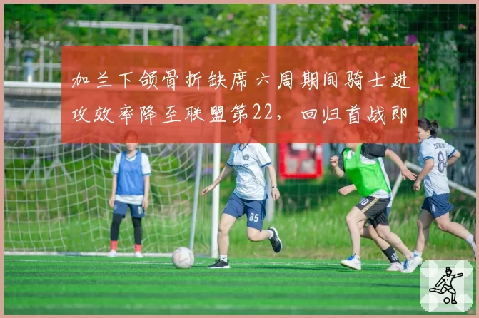 加兰下颌骨折缺席六周期间骑士进攻效率降至联盟第22，回归首战即砍28分__br_