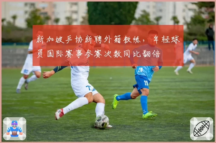 新加坡乒协新聘外籍教练，年轻球员国际赛事参赛次数同比翻倍
