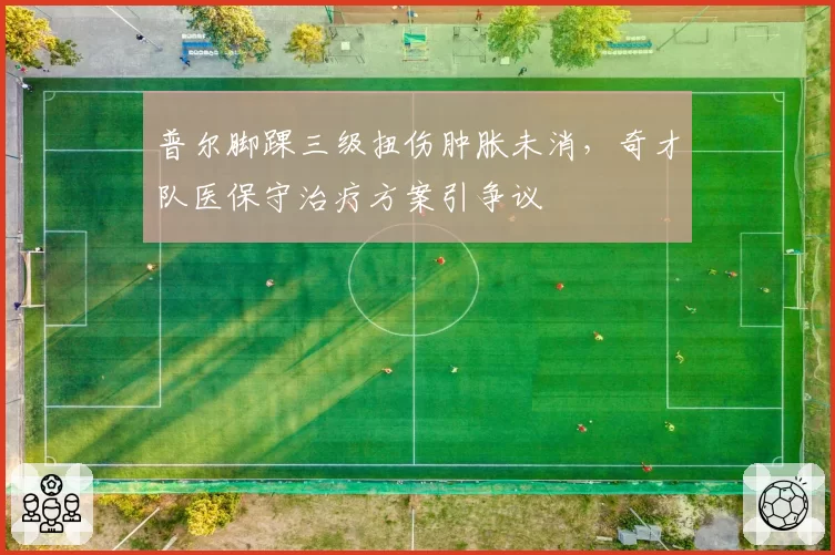 普尔脚踝三级扭伤肿胀未消，奇才队医保守治疗方案引争议