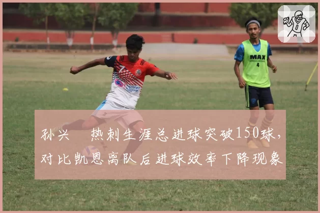 孙兴慜热刺生涯总进球突破150球，对比凯恩离队后进球效率下降现象