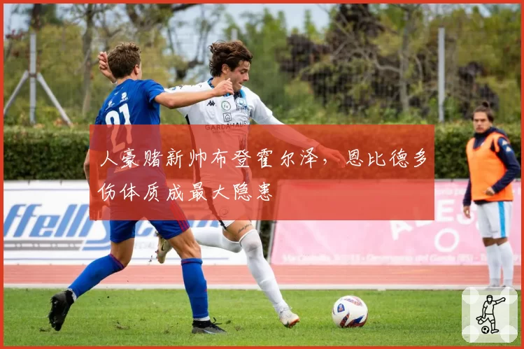 人豪赌新帅布登霍尔泽,恩比德多伤体质成最大隐患