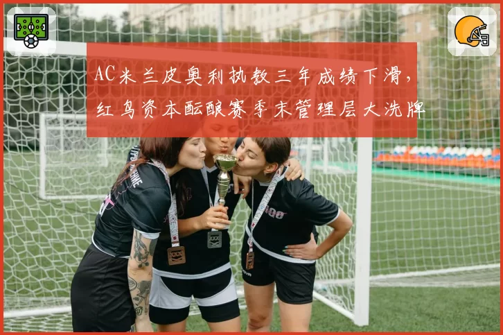 AC米兰皮奥利执教三年成绩下滑，红鸟资本酝酿赛季末管理层大洗牌