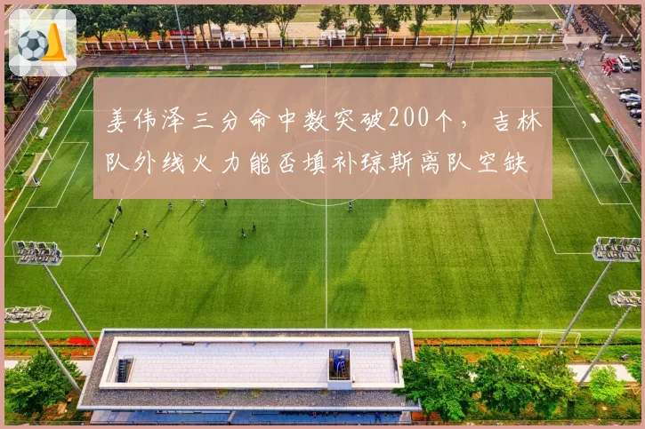 姜伟泽三分命中数突破200个，吉林队外线火力能否填补琼斯离队空缺？