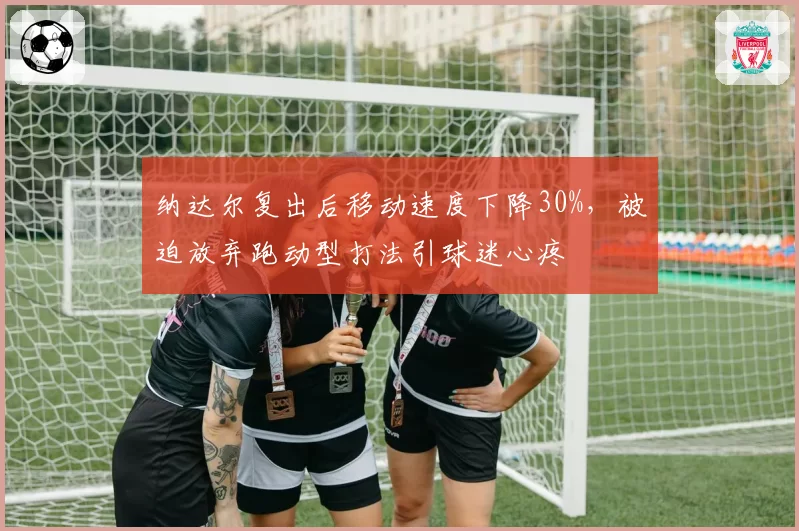 纳达尔复出后移动速度下降30%，被迫放弃跑动型打法引球迷心疼